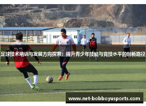 足球技术培训与发展方向探索：提升青少年技能与竞技水平的创新路径