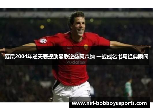 范尼2004年逆天表现助曼联逆袭阿森纳 一战成名书写经典瞬间