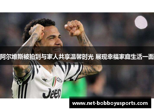 阿尔维斯被拍到与家人共享温馨时光 展现幸福家庭生活一面