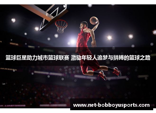篮球巨星助力城市篮球联赛 激励年轻人追梦与拼搏的篮球之路