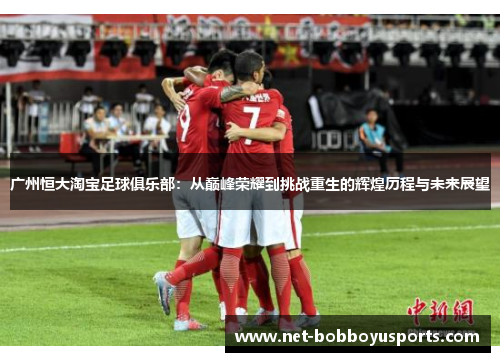 广州恒大淘宝足球俱乐部：从巅峰荣耀到挑战重生的辉煌历程与未来展望