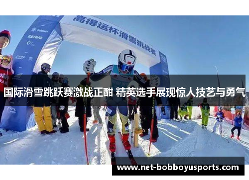 国际滑雪跳跃赛激战正酣 精英选手展现惊人技艺与勇气