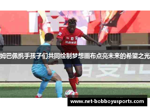姆巴佩携手孩子们共同绘制梦想画布点亮未来的希望之光