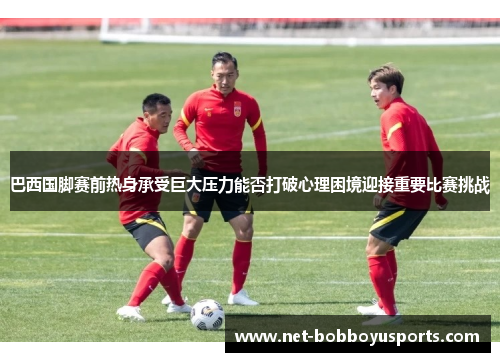 巴西国脚赛前热身承受巨大压力能否打破心理困境迎接重要比赛挑战