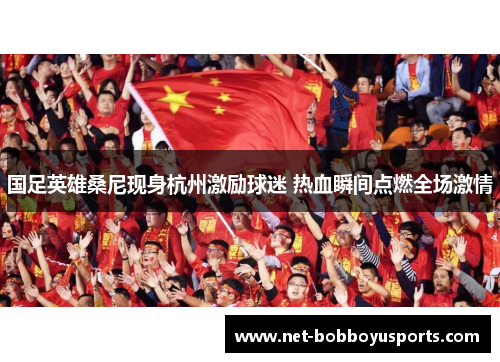 国足英雄桑尼现身杭州激励球迷 热血瞬间点燃全场激情
