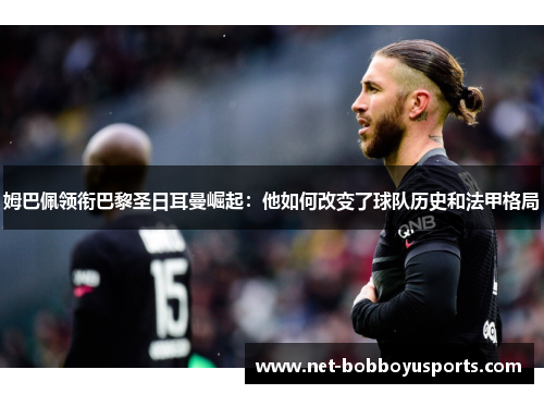 姆巴佩领衔巴黎圣日耳曼崛起：他如何改变了球队历史和法甲格局