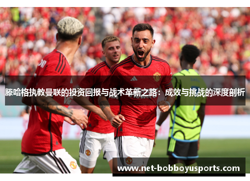滕哈格执教曼联的投资回报与战术革新之路：成效与挑战的深度剖析