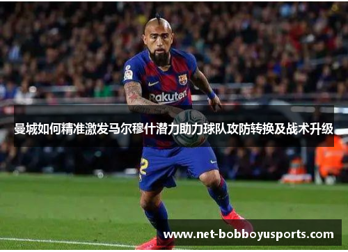 曼城如何精准激发马尔穆什潜力助力球队攻防转换及战术升级