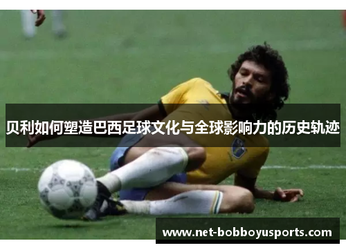 贝利如何塑造巴西足球文化与全球影响力的历史轨迹 贝利如何塑造巴西足球文化与全球影响力的历史轨迹