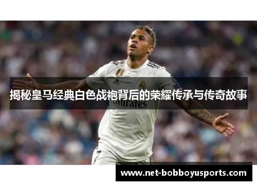 揭秘皇马经典白色战袍背后的荣耀传承与传奇故事