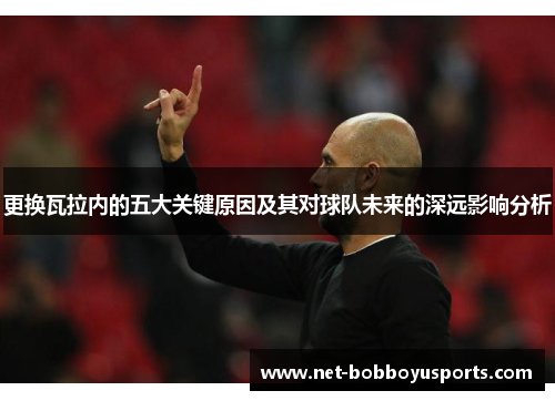 更换瓦拉内的五大关键原因及其对球队未来的深远影响分析